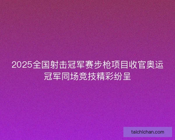 2025全国射击冠军赛步枪项目收官奥运冠军同场竞技精彩纷呈
