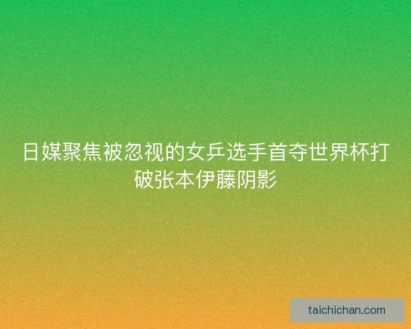 日媒聚焦被忽视的女乒选手首夺世界杯打破张本伊藤阴影