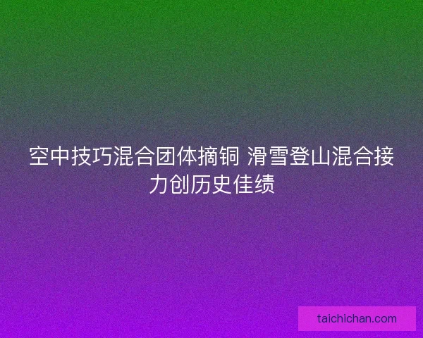 空中技巧混合团体摘铜 滑雪登山混合接力创历史佳绩