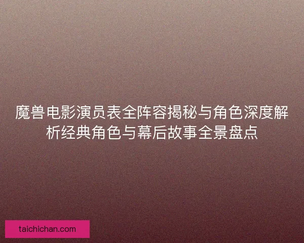 魔兽电影演员表全阵容揭秘与角色深度解析经典角色与幕后故事全景盘点