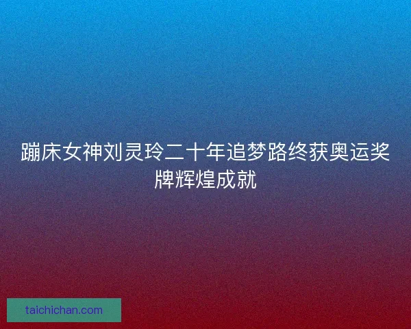 蹦床女神刘灵玲二十年追梦路终获奥运奖牌辉煌成就