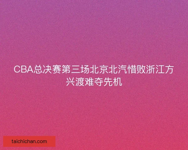 CBA总决赛第三场北京北汽惜败浙江方兴渡难夺先机
