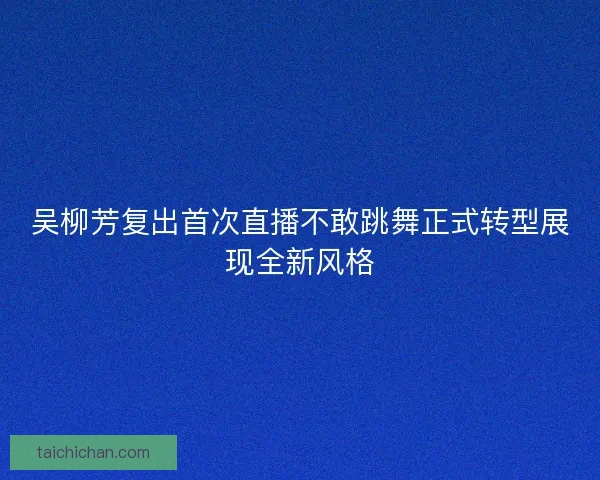 吴柳芳复出首次直播不敢跳舞正式转型展现全新风格