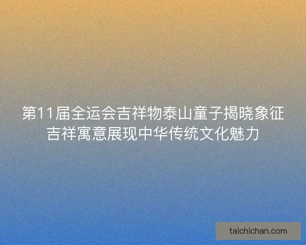 第11届全运会吉祥物泰山童子揭晓象征吉祥寓意展现中华传统文化魅力