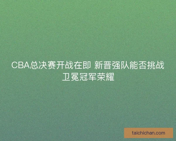 CBA总决赛开战在即 新晋强队能否挑战卫冕冠军荣耀