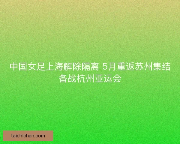 中国女足上海解除隔离 5月重返苏州集结备战杭州亚运会
