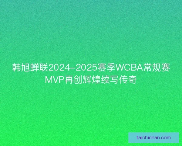 韩旭蝉联2024-2025赛季WCBA常规赛MVP再创辉煌续写传奇