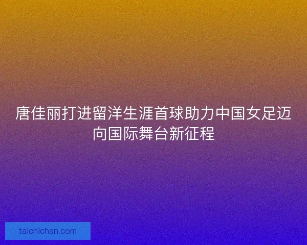 唐佳丽打进留洋生涯首球助力中国女足迈向国际舞台新征程